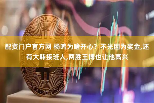 配资门户官方网 杨鸣为啥开心？不光因为奖金,还有大韩接班人,两胜王博也让他高兴