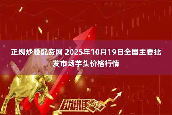 正规炒股配资网 2025年10月19日全国主要批发市场芋头价格行情