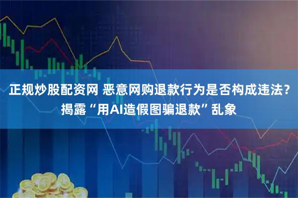 正规炒股配资网 恶意网购退款行为是否构成违法？揭露“用AI造假图骗退款”乱象