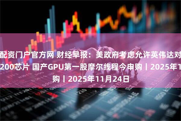 配资门户官方网 财经早报：美政府考虑允许英伟达对华出售H200芯片 国产GPU第一股摩尔线程今申购丨2025年11月24日