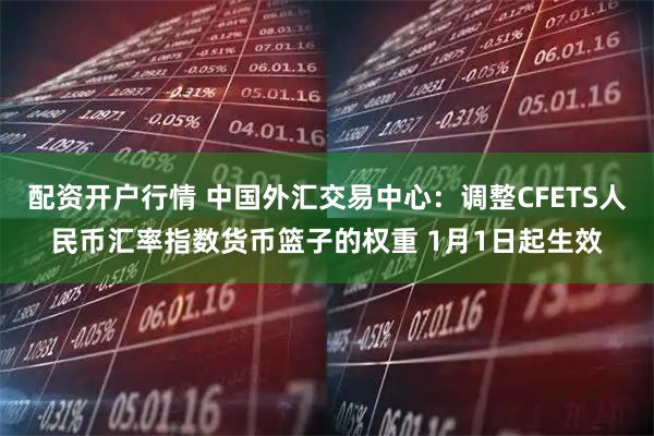 配资开户行情 中国外汇交易中心：调整CFETS人民币汇率指数货币篮子的权重 1月1日起生效