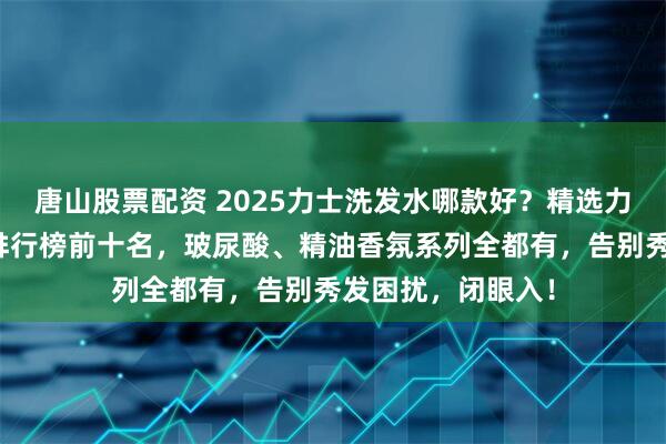 唐山股票配资 2025力士洗发水哪款好？精选力士洗发水性价比排行榜前十名，玻尿酸、精油香氛系列全都有，告别秀发困扰，闭眼入！