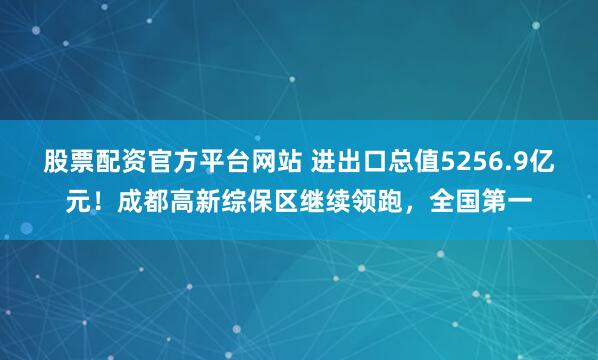 股票配资官方平台网站 进出口总值5256.9亿元！成都高新综保区继续领跑，全国第一