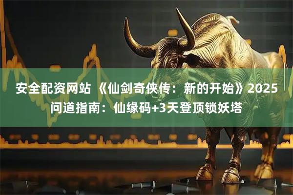 安全配资网站 《仙剑奇侠传：新的开始》2025问道指南：仙缘码+3天登顶锁妖塔