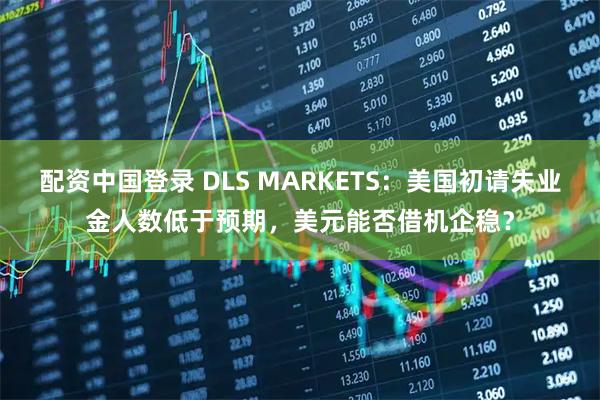 配资中国登录 DLS MARKETS：美国初请失业金人数低于预期，美元能否借机企稳？