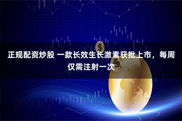 正规配资炒股 一款长效生长激素获批上市，每周仅需注射一次