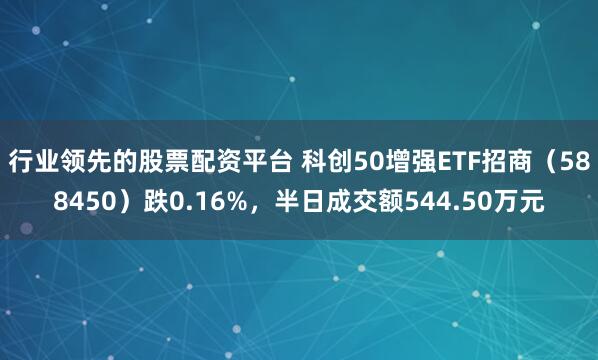 行业领先的股票配资平台 科创50增强ETF招商（588450）跌0.16%，半日成交额544.50万元