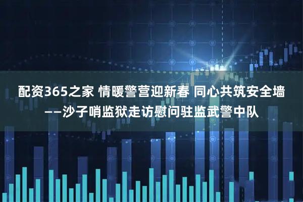 配资365之家 情暖警营迎新春 同心共筑安全墙——沙子哨监狱走访慰问驻监武警中队