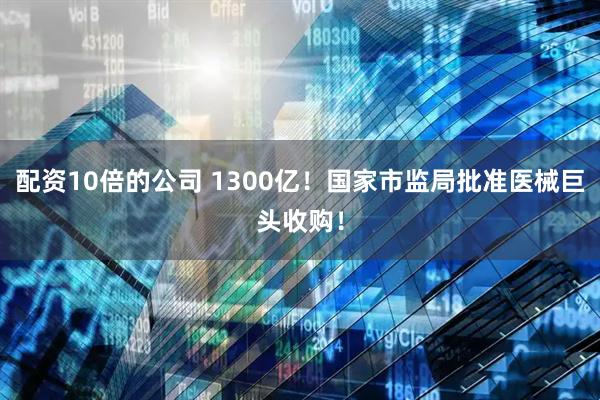 配资10倍的公司 1300亿！国家市监局批准医械巨头收购！