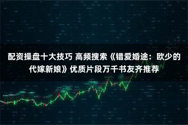 配资操盘十大技巧 高频搜索《错爱婚途：欧少的代嫁新娘》优质片段万千书友齐推荐