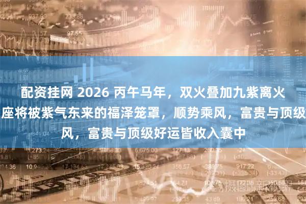 配资挂网 2026 丙午马年，双火叠加九紫离火大运。这五大星座将被紫气东来的福泽笼罩，顺势乘风，富贵与顶级好运皆收入囊中