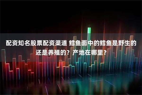 配资知名股票配资渠道 鳕鱼面中的鳕鱼是野生的还是养殖的？产地在哪里？