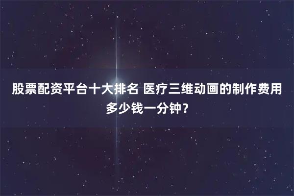股票配资平台十大排名 医疗三维动画的制作费用多少钱一分钟？