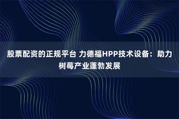 股票配资的正规平台 力德福HPP技术设备：助力树莓产业蓬勃发展