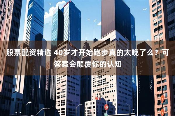 股票配资精选 40岁才开始跑步真的太晚了么？可答案会颠覆你的认知