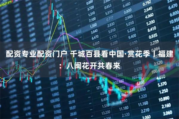 配资专业配资门户 千城百县看中国·赏花季丨福建：八闽花开共春来