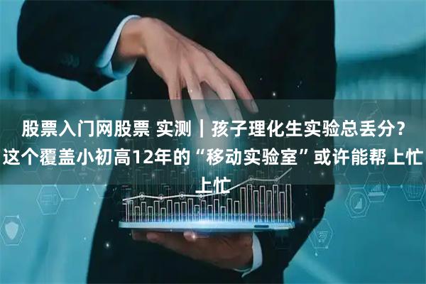 股票入门网股票 实测|孩子理化生实验总丢分?这个覆盖小初高12年的“移动实验室”或许能帮上忙
