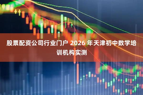 股票配资公司行业门户 2026 年天津初中数学培训机构实测