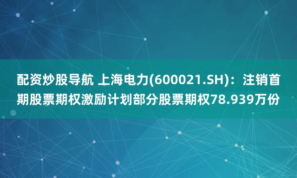配资炒股导航 上海电力(600021.SH)：注销首期股票期权激励计划部分股票期权78.939万份