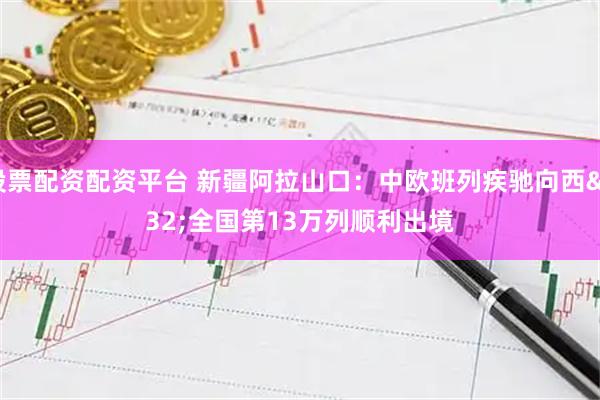 股票配资配资平台 新疆阿拉山口：中欧班列疾驰向西 全国第13万列顺利出境