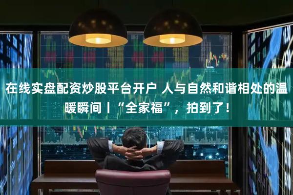 在线实盘配资炒股平台开户 人与自然和谐相处的温暖瞬间丨“全家福”，拍到了！