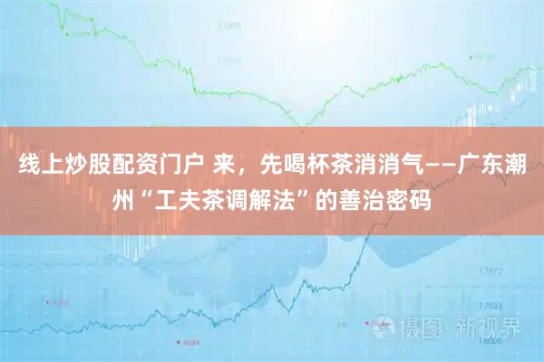 线上炒股配资门户 来，先喝杯茶消消气——广东潮州“工夫茶调解法”的善治密码