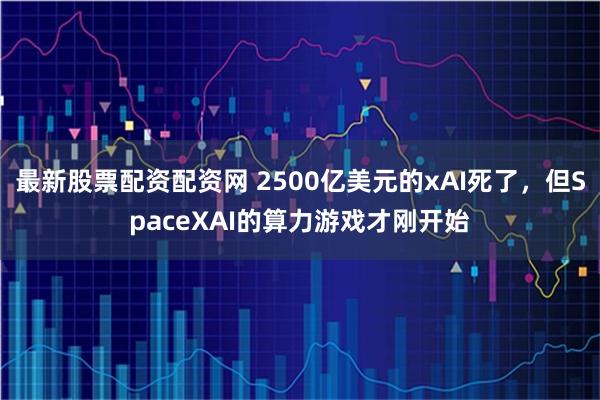 最新股票配资配资网 2500亿美元的xAI死了，但SpaceXAI的算力游戏才刚开始