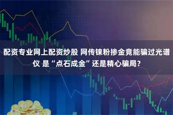 配资专业网上配资炒股 网传铼粉掺金竟能骗过光谱仪 是“点石成金”还是精心骗局？