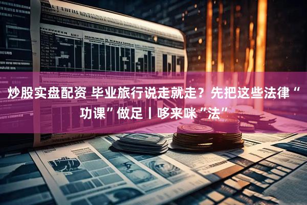炒股实盘配资 毕业旅行说走就走？先把这些法律“功课”做足丨哆来咪“法”