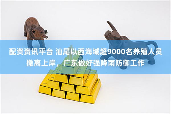 配资资讯平台 汕尾以西海域超9000名养殖人员撤离上岸，广东做好强降雨防御工作