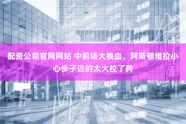 配资公司官网网站 中前场大换血，阿斯顿维拉小心步子迈的太大拉了胯