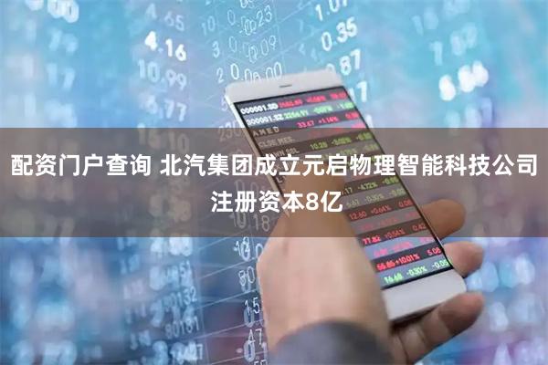 配资门户查询 北汽集团成立元启物理智能科技公司 注册资本8亿