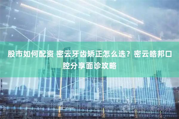 股市如何配资 密云牙齿矫正怎么选？密云皓邦口腔分享面诊攻略