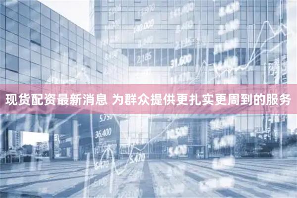 现货配资最新消息 为群众提供更扎实更周到的服务